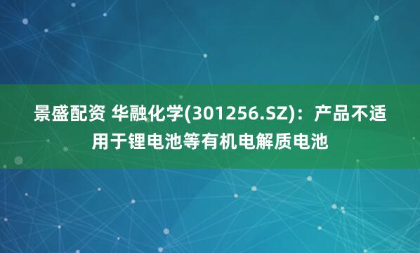 景盛配资 华融化学(301256.SZ)：产品不适用于锂电池等有机电解质电池