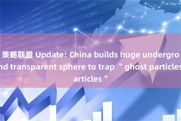 策略联盟 Update: China builds huge underground transparent sphere to trap ＂ghost particles＂