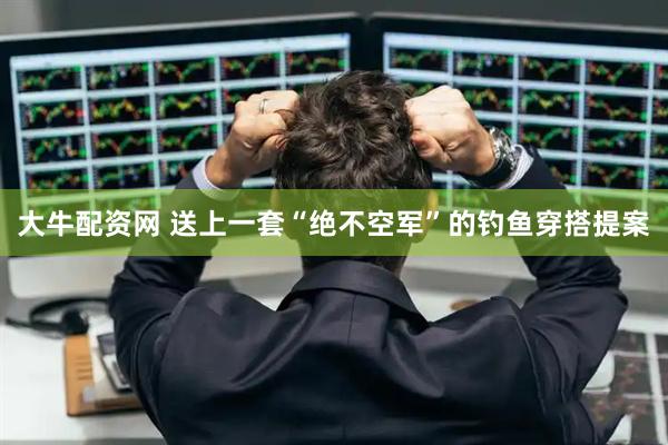 大牛配资网 送上一套“绝不空军”的钓鱼穿搭提案