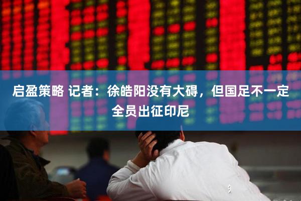 启盈策略 记者：徐皓阳没有大碍，但国足不一定全员出征印尼