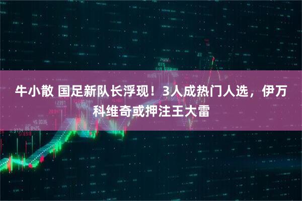 牛小散 国足新队长浮现！3人成热门人选，伊万科维奇或押注王大雷
