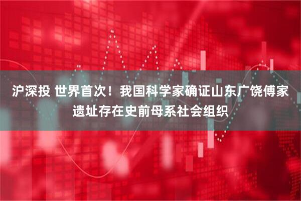 沪深投 世界首次！我国科学家确证山东广饶傅家遗址存在史前母系社会组织