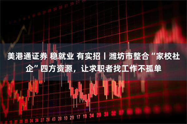 美港通证券 稳就业 有实招丨潍坊市整合“家校社企”四方资源，让求职者找工作不孤单