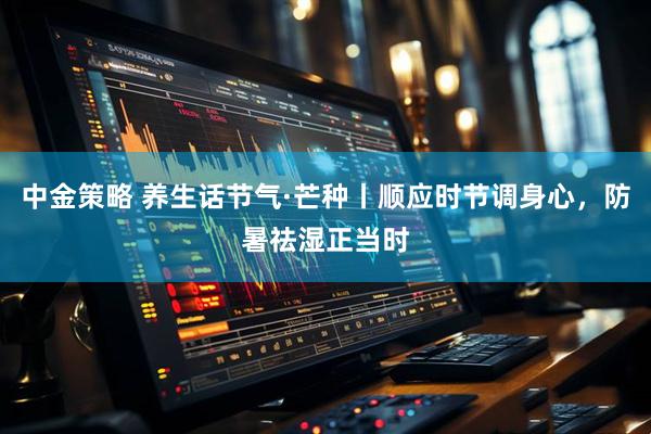 中金策略 养生话节气·芒种丨顺应时节调身心，防暑祛湿正当时