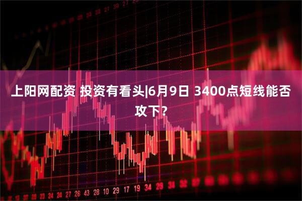 上阳网配资 投资有看头|6月9日 3400点短线能否攻下？