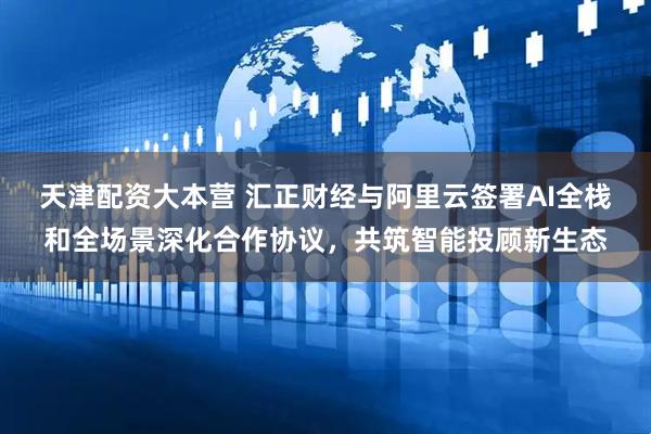 天津配资大本营 汇正财经与阿里云签署AI全栈和全场景深化合作协议，共筑智能投顾新生态