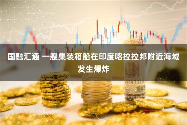 国融汇通 一艘集装箱船在印度喀拉拉邦附近海域发生爆炸