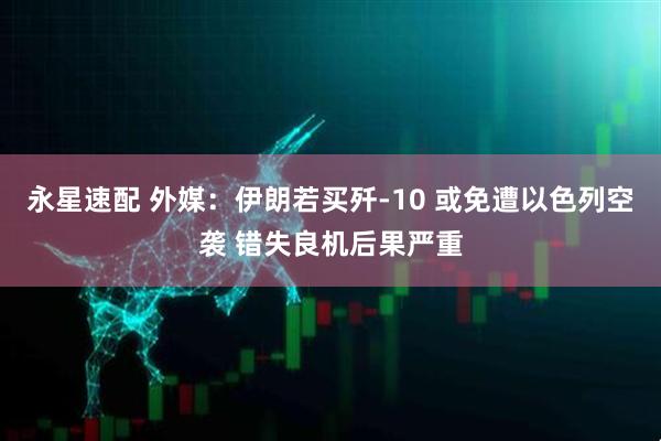 永星速配 外媒：伊朗若买歼-10 或免遭以色列空袭 错失良机后果严重