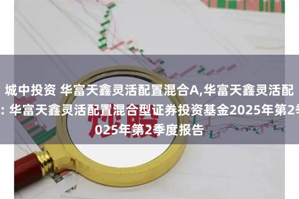 城中投资 华富天鑫灵活配置混合A,华富天鑫灵活配置混合C: 华富天鑫灵活配置混合型证券投资基金2025年第2季度报告