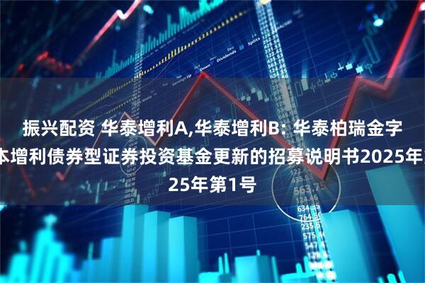 振兴配资 华泰增利A,华泰增利B: 华泰柏瑞金字塔稳本增利债券型证券投资基金更新的招募说明书2025年第1号
