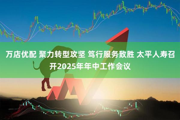 万店优配 聚力转型攻坚 笃行服务致胜 太平人寿召开2025年年中工作会议