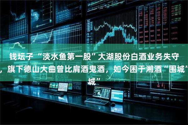 钱坛子 “淡水鱼第一股”大湖股份白酒业务失守，旗下德山大曲曾比肩酒鬼酒，如今困于湘酒“围城”