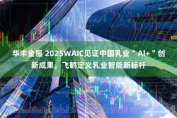 华丰金服 2025WAIC见证中国乳业＂Al+＂创新成果，飞鹤定义乳业智能新标杆