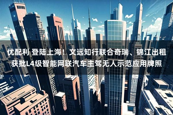 优配利 登陆上海！文远知行联合奇瑞、锦江出租获批L4级智能网联汽车主驾无人示范应用牌照