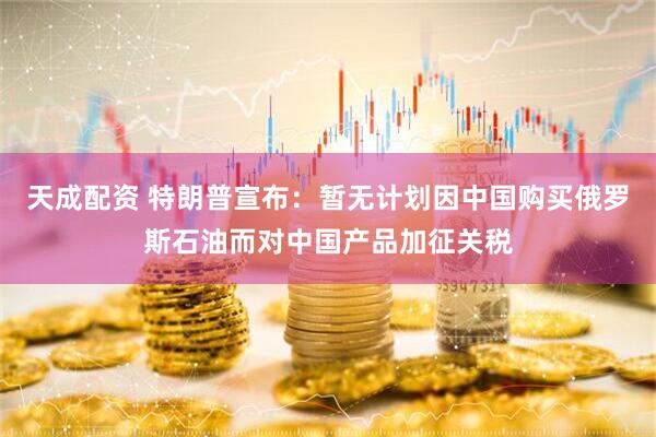 天成配资 特朗普宣布：暂无计划因中国购买俄罗斯石油而对中国产品加征关税