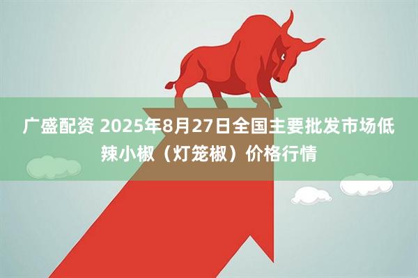 广盛配资 2025年8月27日全国主要批发市场低辣小椒（灯笼椒）价格行情