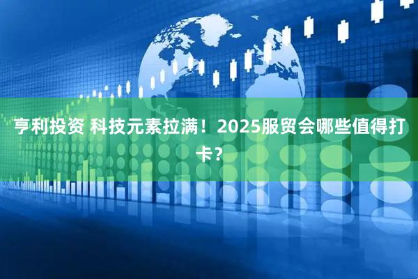 亨利投资 科技元素拉满！2025服贸会哪些值得打卡？