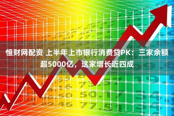 恒财网配资 上半年上市银行消费贷PK：三家余额超5000亿，这家增长近四成