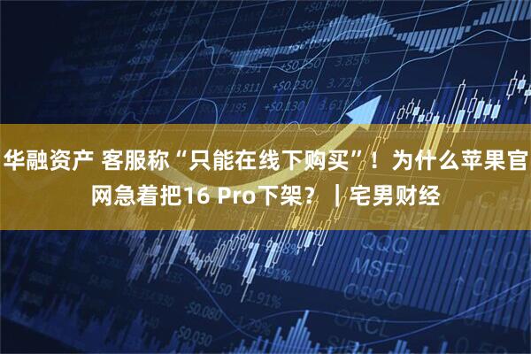 华融资产 客服称“只能在线下购买”！为什么苹果官网急着把16 Pro下架？｜宅男财经
