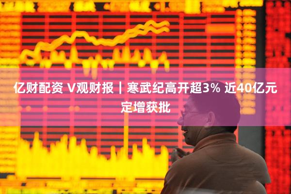 亿财配资 V观财报｜寒武纪高开超3% 近40亿元定增获批