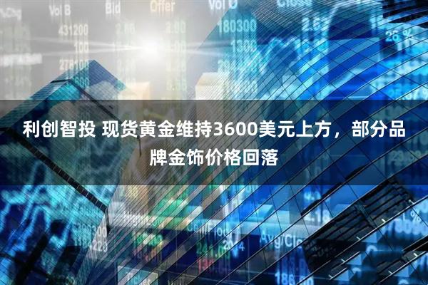 利创智投 现货黄金维持3600美元上方，部分品牌金饰价格回落