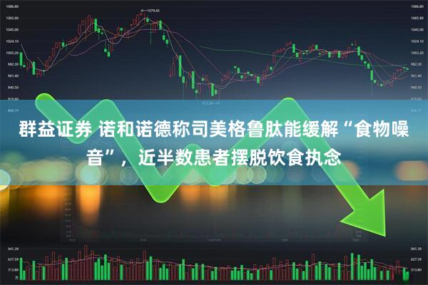 群益证券 诺和诺德称司美格鲁肽能缓解“食物噪音”，近半数患者摆脱饮食执念