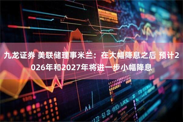 九龙证券 美联储理事米兰：在大幅降息之后 预计2026年和2027年将进一步小幅降息