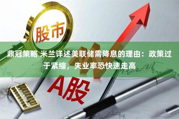 鼎冠策略 米兰详述美联储需降息的理由：政策过于紧缩，失业率恐快速走高