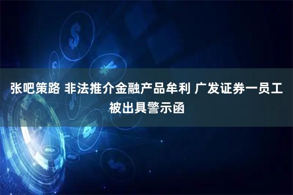 张吧策路 非法推介金融产品牟利 广发证券一员工被出具警示函