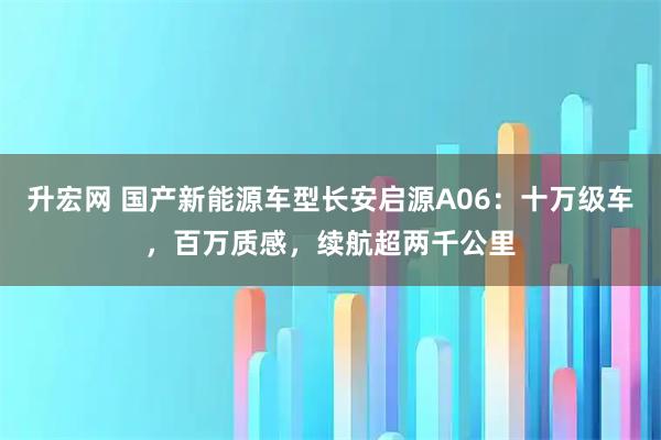 升宏网 国产新能源车型长安启源A06：十万级车，百万质感，续航超两千公里