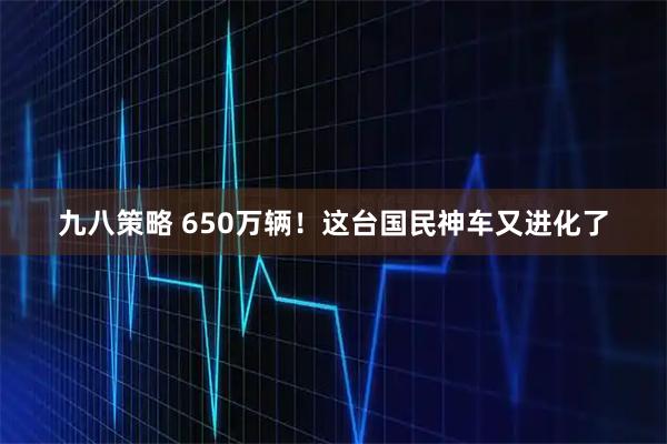 九八策略 650万辆！这台国民神车又进化了