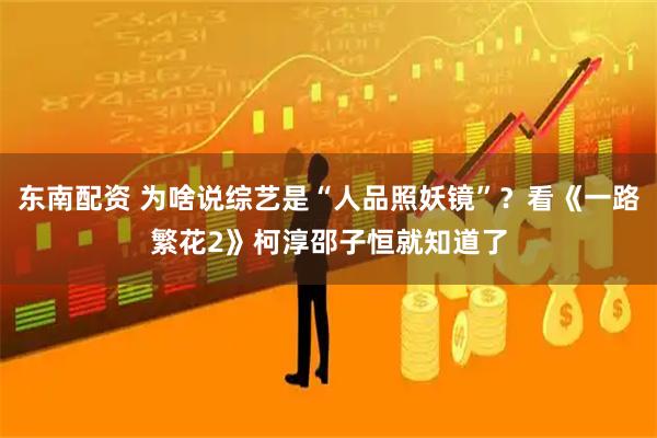 东南配资 为啥说综艺是“人品照妖镜”？看《一路繁花2》柯淳邵子恒就知道了