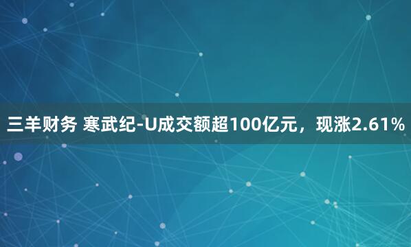 三羊财务 寒武纪-U成交额超100亿元，现涨2.61%