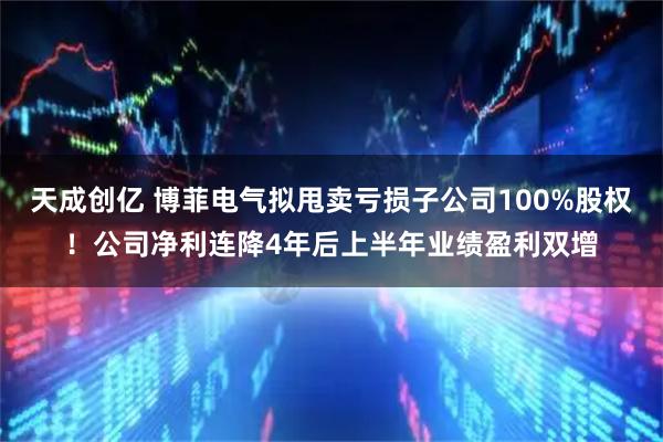 天成创亿 博菲电气拟甩卖亏损子公司100%股权！公司净利连降4年后上半年业绩盈利双增