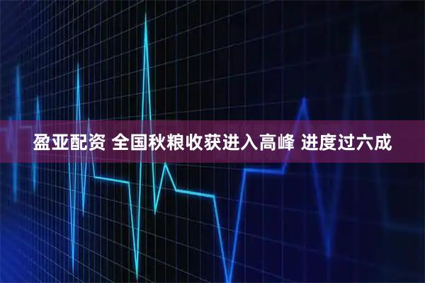 盈亚配资 全国秋粮收获进入高峰 进度过六成