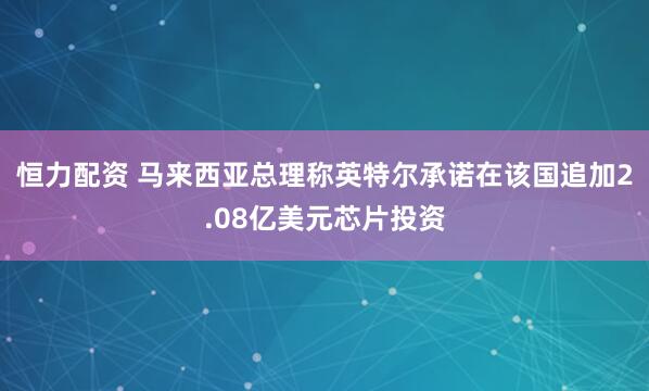恒力配资 马来西亚总理称英特尔承诺在该国追加2.08亿美元芯片投资