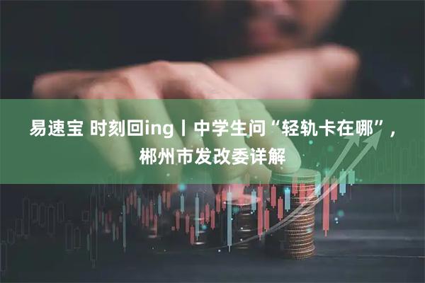 易速宝 时刻回ing丨中学生问“轻轨卡在哪”，郴州市发改委详解