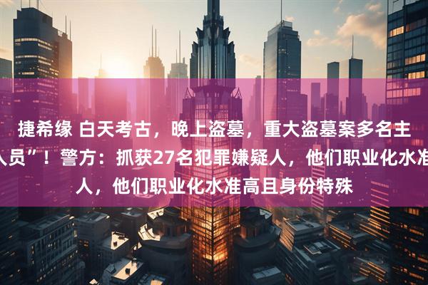 捷希缘 白天考古，晚上盗墓，重大盗墓案多名主犯竟是“考古人员”！警方：抓获27名犯罪嫌疑人，他们职业化水准高且身份特殊