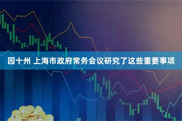 园十州 上海市政府常务会议研究了这些重要事项