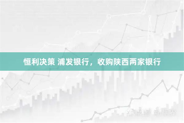 恒利决策 浦发银行，收购陕西两家银行