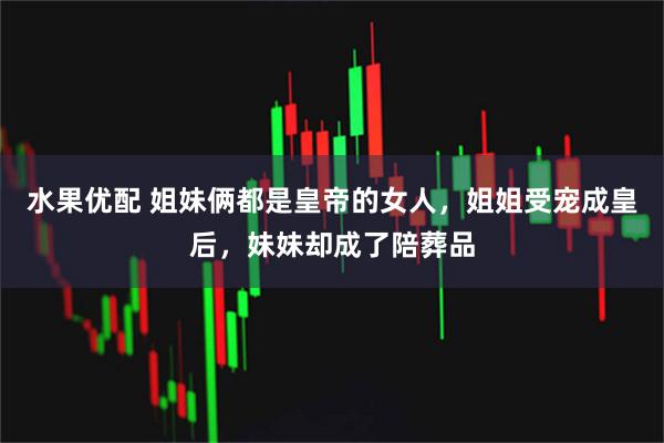 水果优配 姐妹俩都是皇帝的女人，姐姐受宠成皇后，妹妹却成了陪葬品