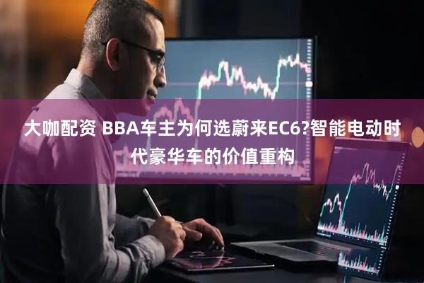 大咖配资 BBA车主为何选蔚来EC6?智能电动时代豪华车的价值重构