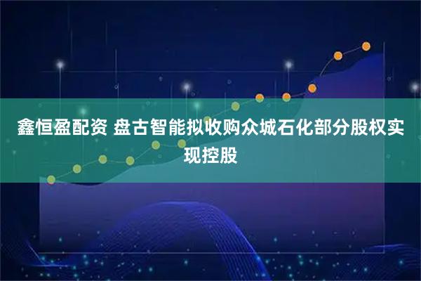 鑫恒盈配资 盘古智能拟收购众城石化部分股权实现控股