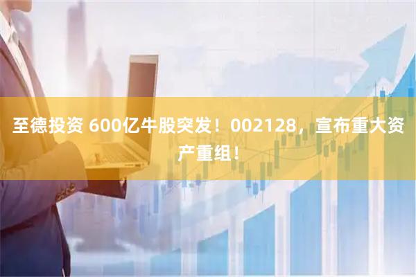 至德投资 600亿牛股突发！002128，宣布重大资产重组！