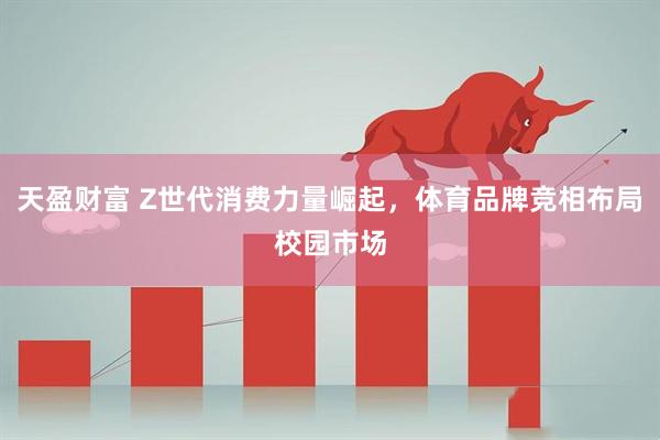 天盈财富 Z世代消费力量崛起，体育品牌竞相布局校园市场