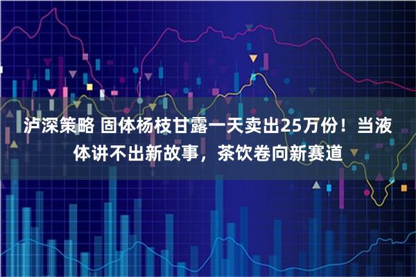 泸深策略 固体杨枝甘露一天卖出25万份！当液体讲不出新故事，茶饮卷向新赛道