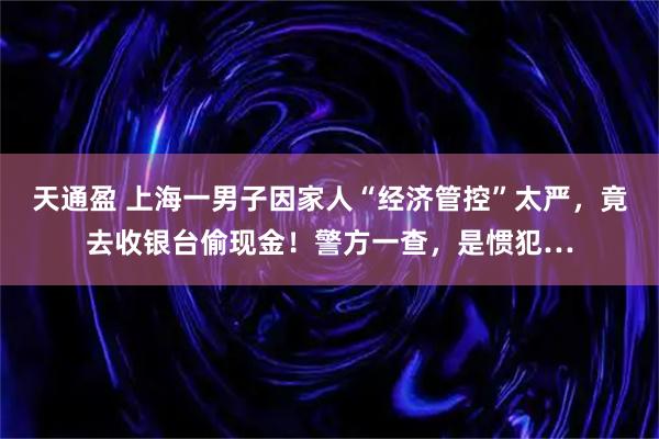 天通盈 上海一男子因家人“经济管控”太严，竟去收银台偷现金！警方一查，是惯犯…