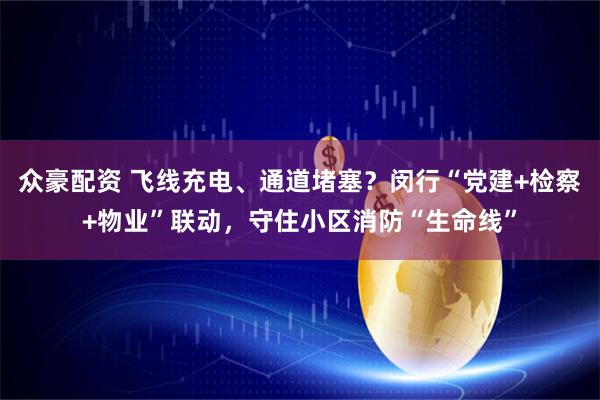 众豪配资 飞线充电、通道堵塞？闵行“党建+检察+物业”联动，守住小区消防“生命线”