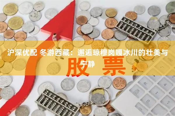 沪深优配 冬游西藏：邂逅琼穆岗嘎冰川的壮美与宁静