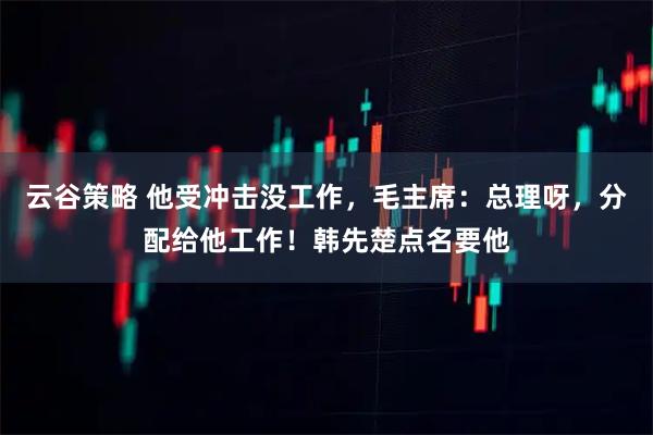 云谷策略 他受冲击没工作，毛主席：总理呀，分配给他工作！韩先楚点名要他